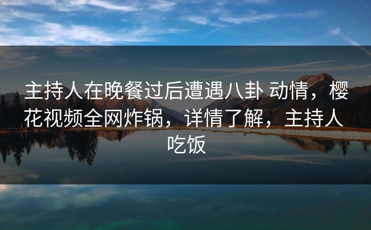 主持人在晚餐过后遭遇八卦 动情，樱花视频全网炸锅，详情了解，主持人 吃饭