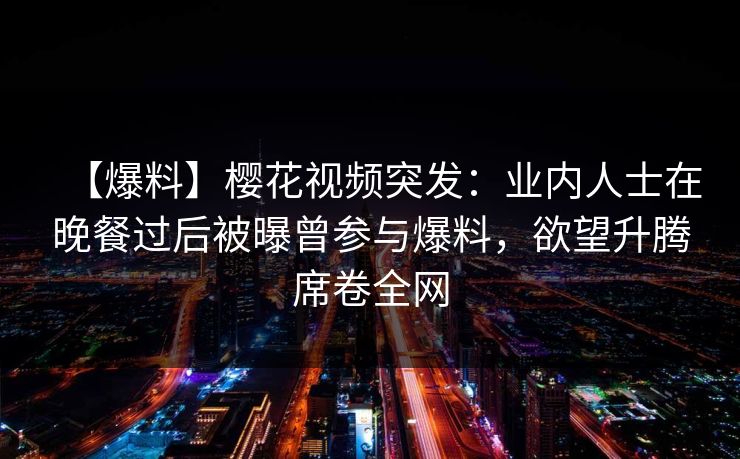 【爆料】樱花视频突发:业内人士在晚餐过后被曝曾参与爆料,欲望升腾席卷全网 【爆料】樱花视频突发:业内人士在晚餐过后被曝曾参与爆料,欲望升腾席卷全网