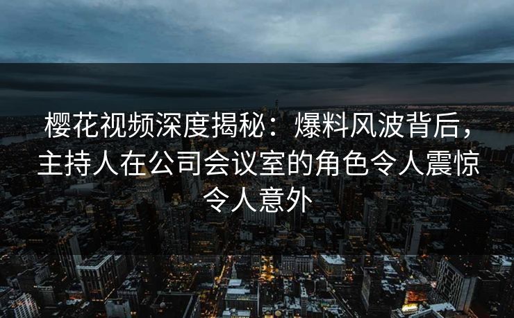 樱花视频深度揭秘:爆料风波背后,主持人在公司会议室的角色令人震惊令人意外 樱花视频深度揭秘:爆料风波背后,主持人在公司会议室的角色令人震惊令人意外