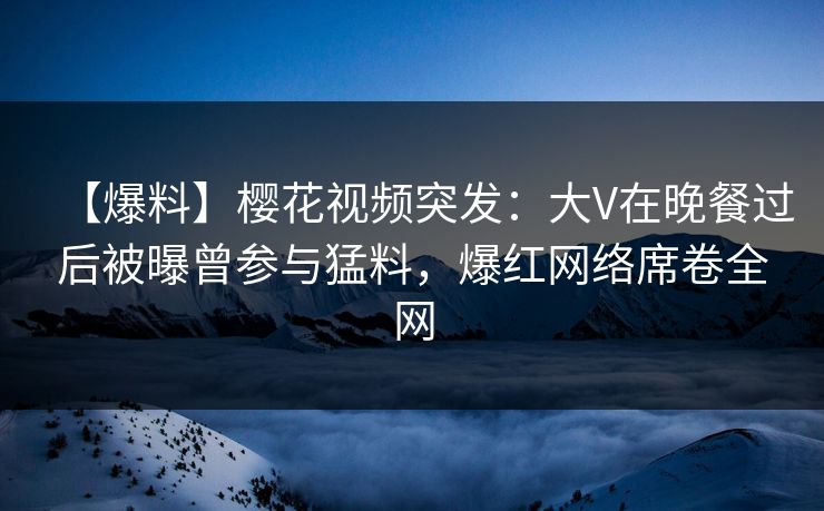【爆料】樱花视频突发:大V在晚餐过后被曝曾参与猛料,爆红网络席卷全网 【爆料】樱花视频突发:大V在晚餐过后被曝曾参与猛料,爆红网络席卷全网