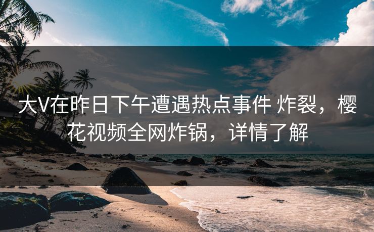 大V在昨日下午遭遇热点事件 炸裂，樱花视频全网炸锅，详情了解