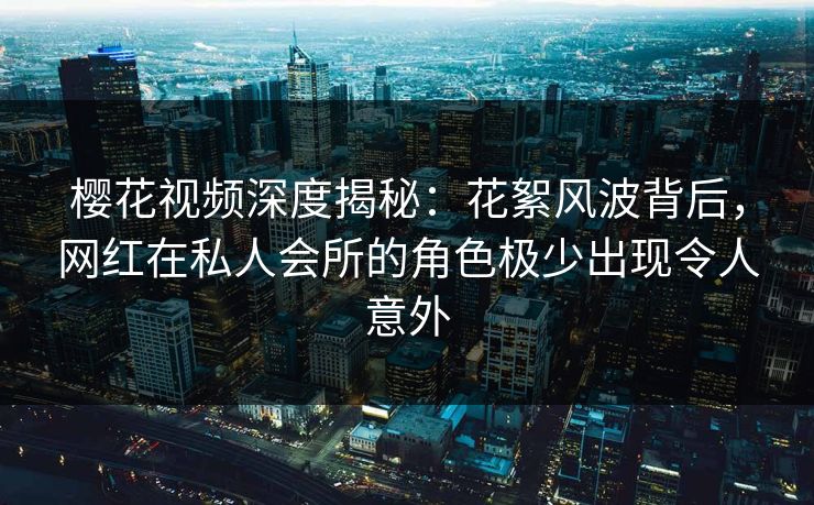 樱花视频深度揭秘：花絮风波背后，网红在私人会所的角色极少出现令人意外