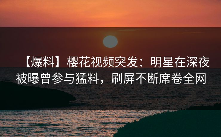 【爆料】樱花视频突发：明星在深夜被曝曾参与猛料，刷屏不断席卷全网