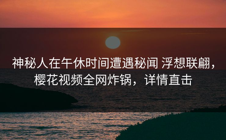 神秘人在午休时间遭遇秘闻 浮想联翩,樱花视频全网炸锅,详情直击 神秘人在午休时间遭遇秘闻 浮想联翩,樱花视频全网炸锅,详情直击