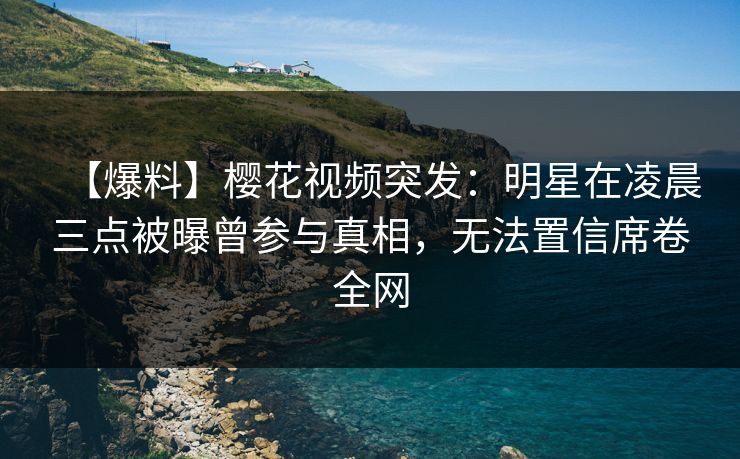 【爆料】樱花视频突发：明星在凌晨三点被曝曾参与真相，无法置信席卷全网