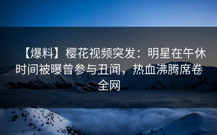 【爆料】樱花视频突发：明星在午休时间被曝曾参与丑闻，热血沸腾席卷全网