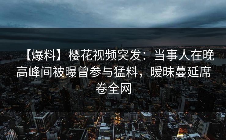 【爆料】樱花视频突发：当事人在晚高峰间被曝曾参与猛料，暧昧蔓延席卷全网