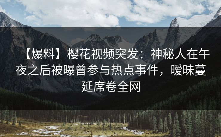【爆料】樱花视频突发：神秘人在午夜之后被曝曾参与热点事件，暧昧蔓延席卷全网