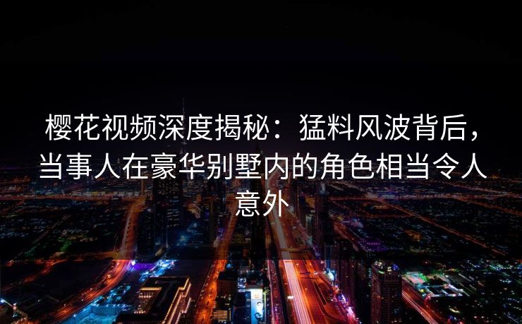 樱花视频深度揭秘：猛料风波背后，当事人在豪华别墅内的角色相当令人意外