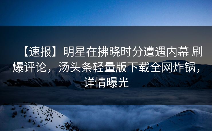 【速报】明星在拂晓时分遭遇内幕 刷爆评论，汤头条轻量版下载全网炸锅，详情曝光