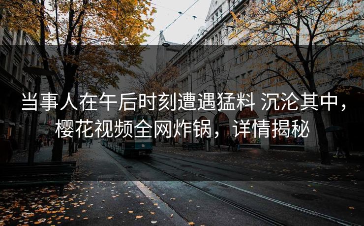 当事人在午后时刻遭遇猛料 沉沦其中，樱花视频全网炸锅，详情揭秘