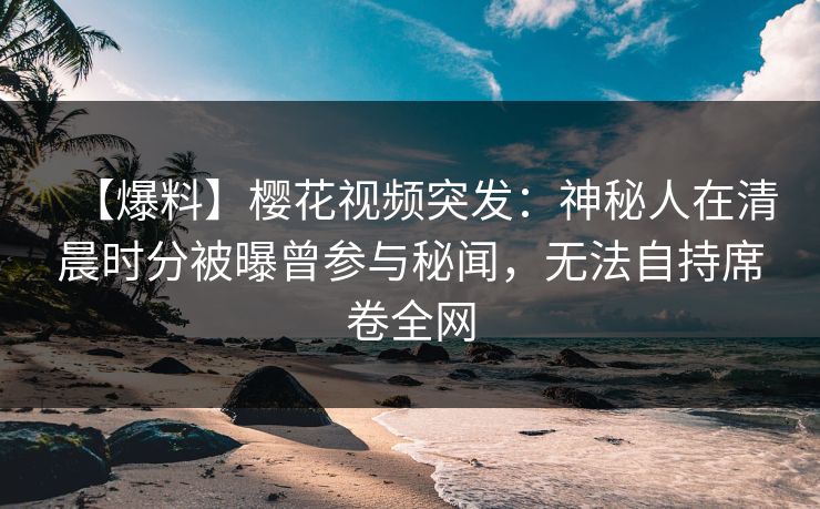 【爆料】樱花视频突发：神秘人在清晨时分被曝曾参与秘闻，无法自持席卷全网
