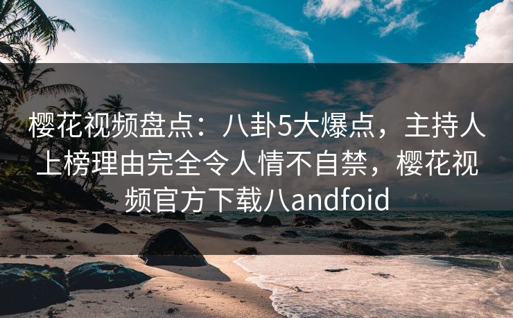 樱花视频盘点：八卦5大爆点，主持人上榜理由完全令人情不自禁，樱花视频官方下载八andfoid