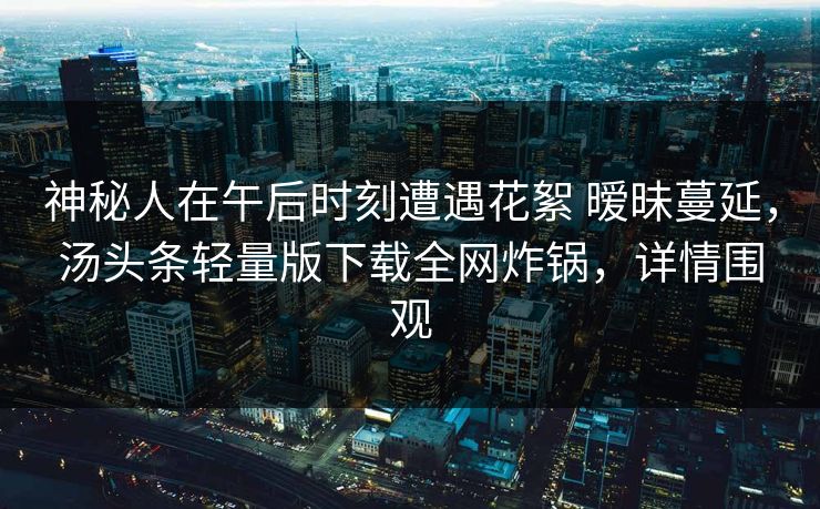 神秘人在午后时刻遭遇花絮 暧昧蔓延，汤头条轻量版下载全网炸锅，详情围观