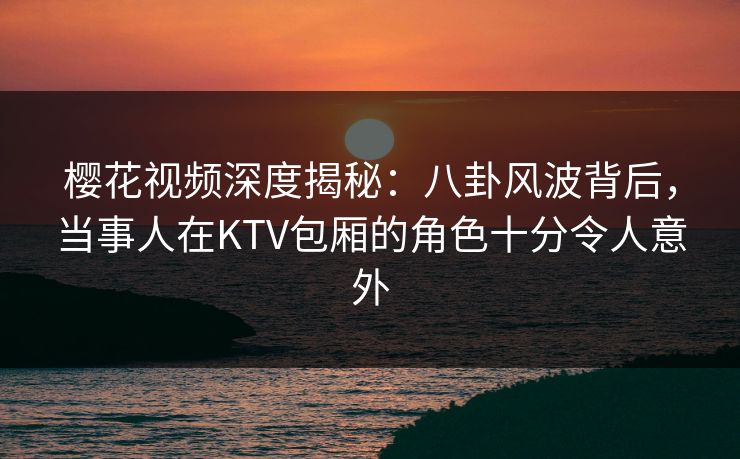 樱花视频深度揭秘:八卦风波背后,当事人在KTV包厢的角色十分令人意外 樱花视频深度揭秘:八卦风波背后,当事人在KTV包厢的角色十分令人意外