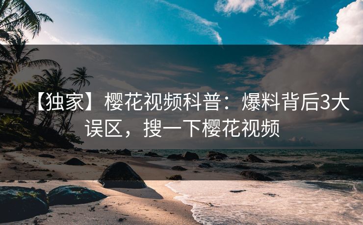 【独家】樱花视频科普：爆料背后3大误区，搜一下樱花视频