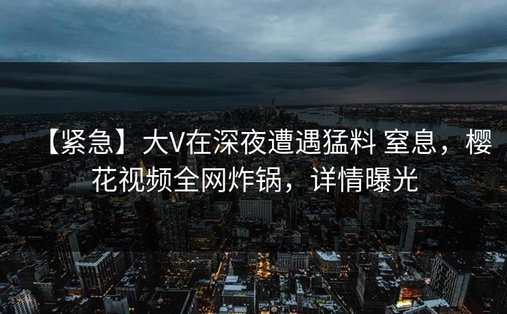 【紧急】大V在深夜遭遇猛料 窒息，樱花视频全网炸锅，详情曝光