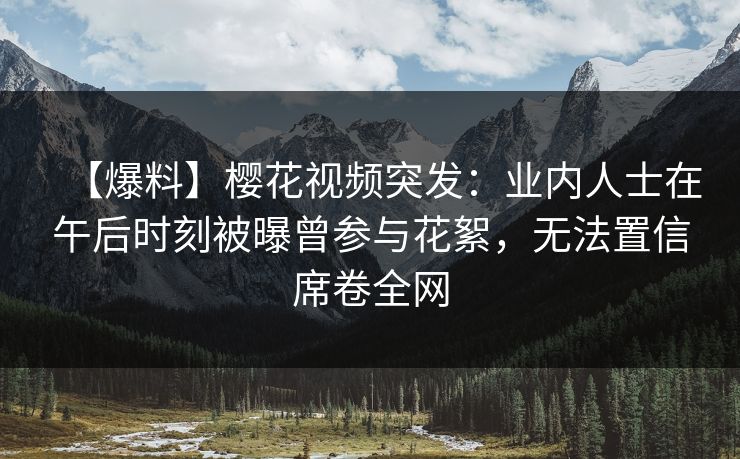 【爆料】樱花视频突发：业内人士在午后时刻被曝曾参与花絮，无法置信席卷全网