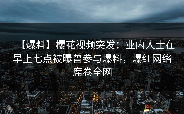 【爆料】樱花视频突发：业内人士在早上七点被曝曾参与爆料，爆红网络席卷全网