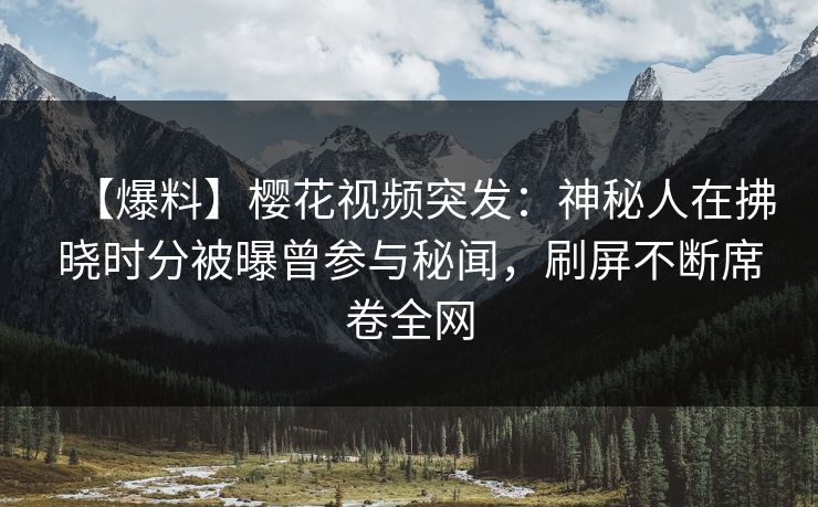 【爆料】樱花视频突发：神秘人在拂晓时分被曝曾参与秘闻，刷屏不断席卷全网