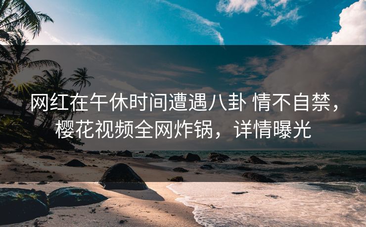 网红在午休时间遭遇八卦 情不自禁，樱花视频全网炸锅，详情曝光