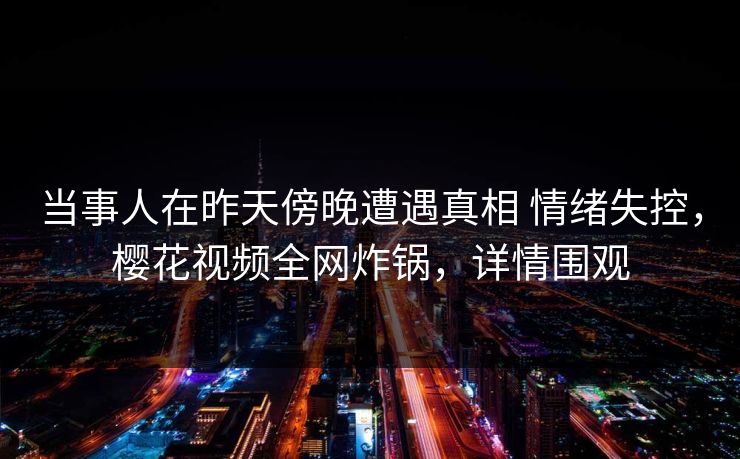 当事人在昨天傍晚遭遇真相 情绪失控，樱花视频全网炸锅，详情围观