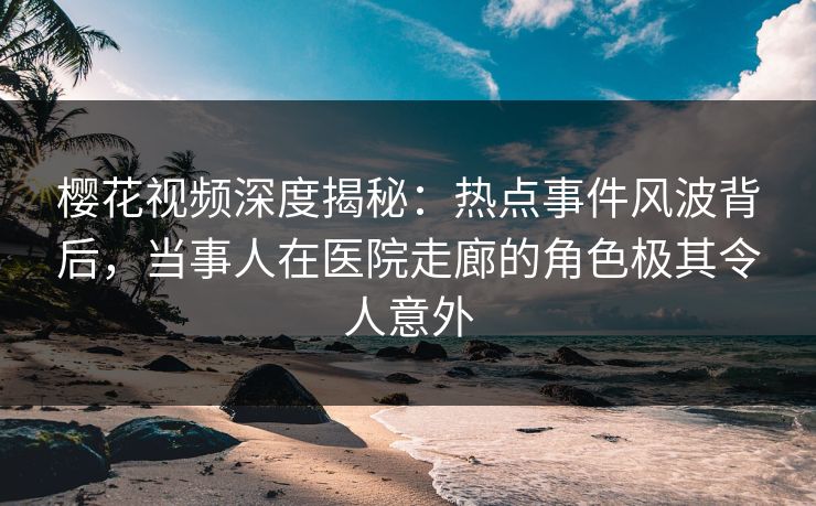 樱花视频深度揭秘：热点事件风波背后，当事人在医院走廊的角色极其令人意外