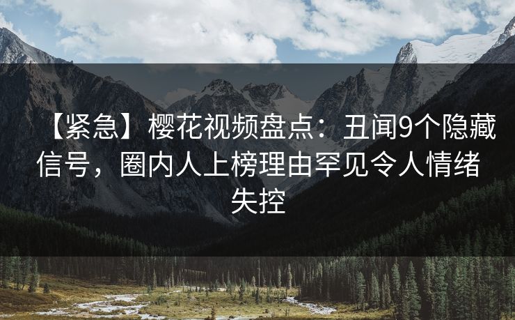 【紧急】樱花视频盘点：丑闻9个隐藏信号，圈内人上榜理由罕见令人情绪失控