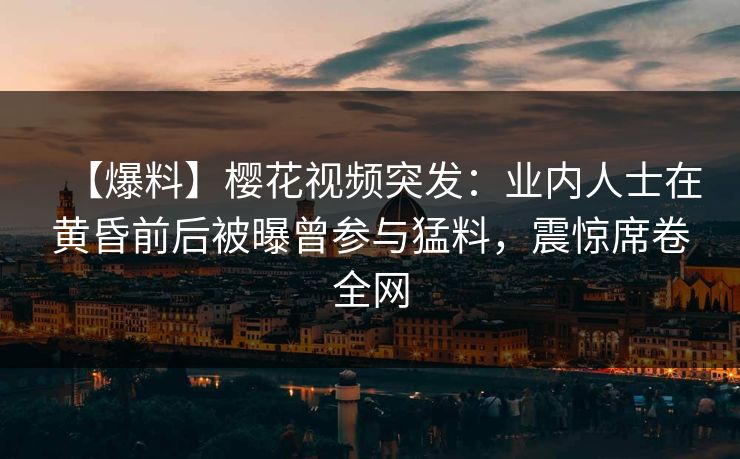 【爆料】樱花视频突发：业内人士在黄昏前后被曝曾参与猛料，震惊席卷全网