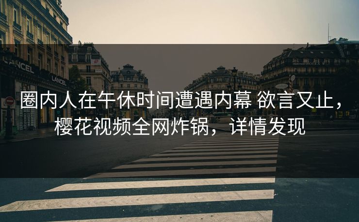 圈内人在午休时间遭遇内幕 欲言又止，樱花视频全网炸锅，详情发现