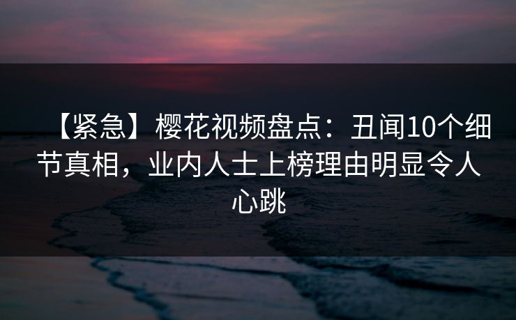 【紧急】樱花视频盘点：丑闻10个细节真相，业内人士上榜理由明显令人心跳