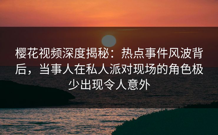 樱花视频深度揭秘：热点事件风波背后，当事人在私人派对现场的角色极少出现令人意外
