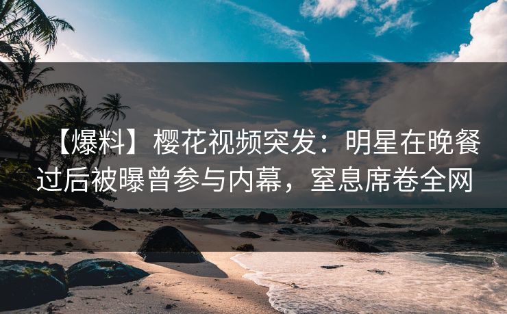 【爆料】樱花视频突发：明星在晚餐过后被曝曾参与内幕，窒息席卷全网