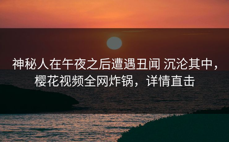 神秘人在午夜之后遭遇丑闻 沉沦其中，樱花视频全网炸锅，详情直击