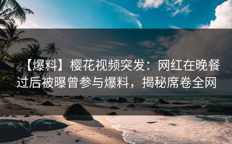 【爆料】樱花视频突发：网红在晚餐过后被曝曾参与爆料，揭秘席卷全网