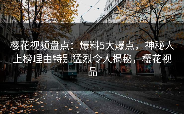 樱花视频盘点：爆料5大爆点，神秘人上榜理由特别猛烈令人揭秘，樱花视品