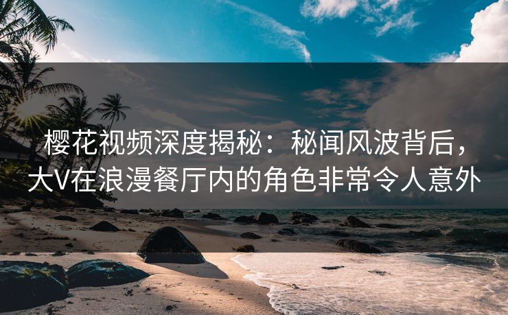 樱花视频深度揭秘：秘闻风波背后，大V在浪漫餐厅内的角色非常令人意外
