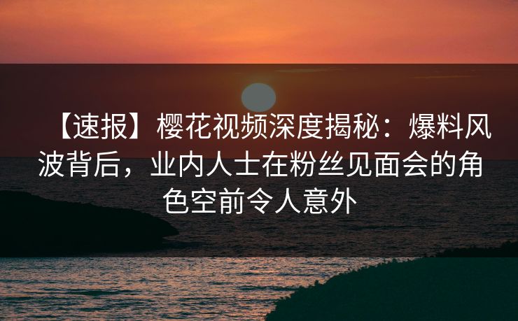 【速报】樱花视频深度揭秘：爆料风波背后，业内人士在粉丝见面会的角色空前令人意外