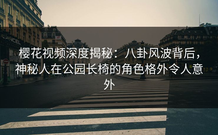 樱花视频深度揭秘：八卦风波背后，神秘人在公园长椅的角色格外令人意外