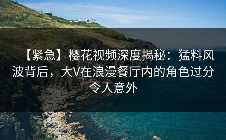 【紧急】樱花视频深度揭秘：猛料风波背后，大V在浪漫餐厅内的角色过分令人意外