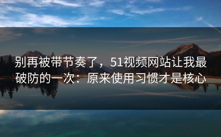 别再被带节奏了，51视频网站让我最破防的一次：原来使用习惯才是核心