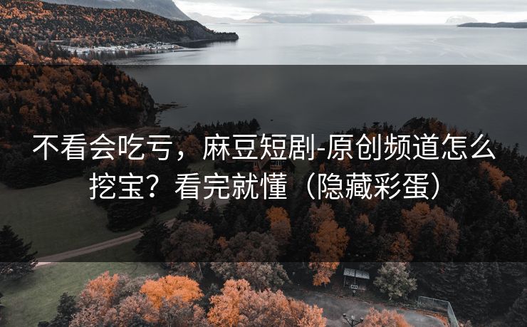 不看会吃亏，麻豆短剧-原创频道怎么挖宝？看完就懂（隐藏彩蛋）