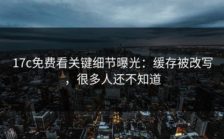 17c免费看关键细节曝光：缓存被改写，很多人还不知道