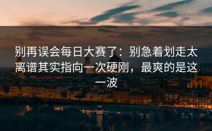 别再误会每日大赛了：别急着划走太离谱其实指向一次硬刚，最爽的是这一波