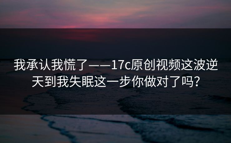 我承认我慌了——17c原创视频这波逆天到我失眠这一步你做对了吗？