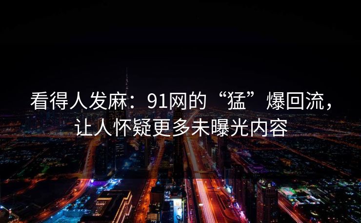看得人发麻：91网的“猛”爆回流，让人怀疑更多未曝光内容
